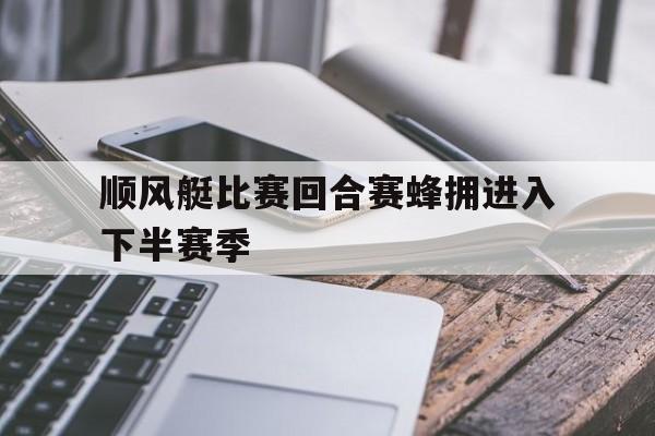 顺风艇比赛回合赛蜂拥进入下半赛季的简单介绍